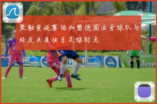 聚勒重返赛场加盟德国业余球队与好友共度快乐足球时光