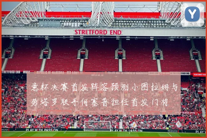 意杯决赛首发阵容预测小图拉姆与劳塔罗联手何塞普担任首发门将