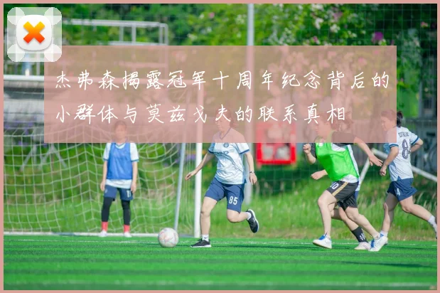 杰弗森揭露冠军十周年纪念背后的小群体与莫兹戈夫的联系真相