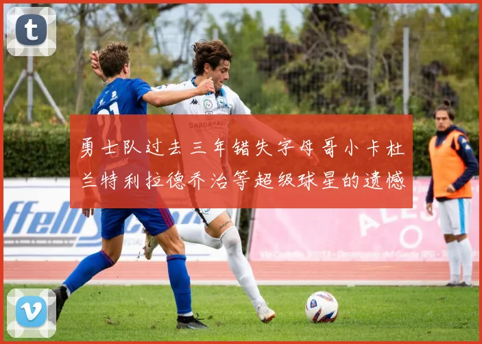 勇士队过去三年错失字母哥小卡杜兰特利拉德乔治等超级球星的遗憾回顾