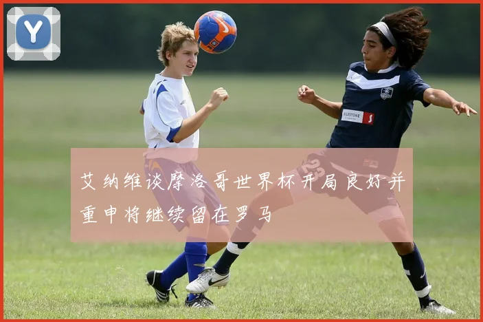 艾纳维谈摩洛哥世界杯开局良好并重申将继续留在罗马