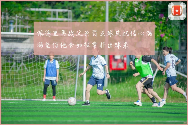 佩德里再战父亲罚点球庆祝信心满满坚信他会如往常扑出球来
