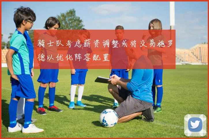 骑士队考虑薪资调整或将交易施罗德以优化阵容配置
