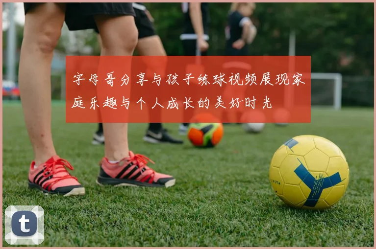 字母哥分享与孩子练球视频展现家庭乐趣与个人成长的美好时光