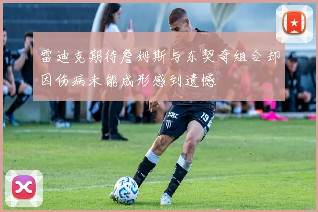 雷迪克期待詹姆斯与东契奇组合却因伤病未能成形感到遗憾
