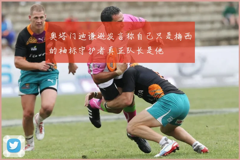 奥塔门迪谦逊发言称自己只是梅西的袖标守护者真正队长是他
