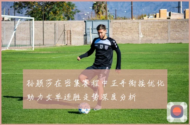 孙颖莎在密集赛程中正手衔接优化助力女单连胜走势深度分析