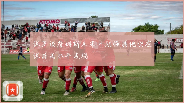 保罗谈詹姆斯未来计划强调他仍在保持高水平表现