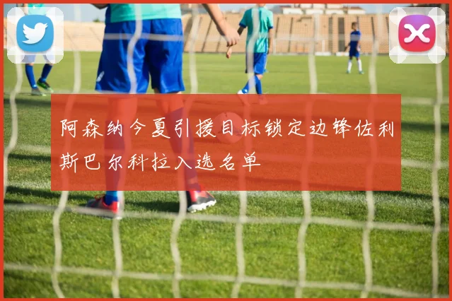 阿森纳今夏引援目标锁定边锋佐利斯巴尔科拉入选名单