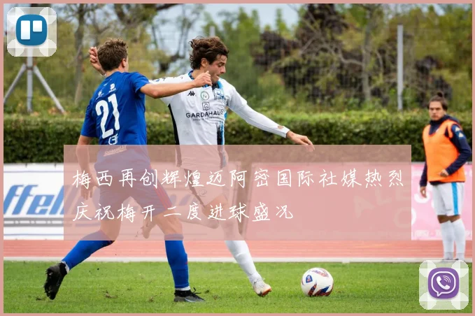 梅西再创辉煌迈阿密国际社媒热烈庆祝梅开二度进球盛况