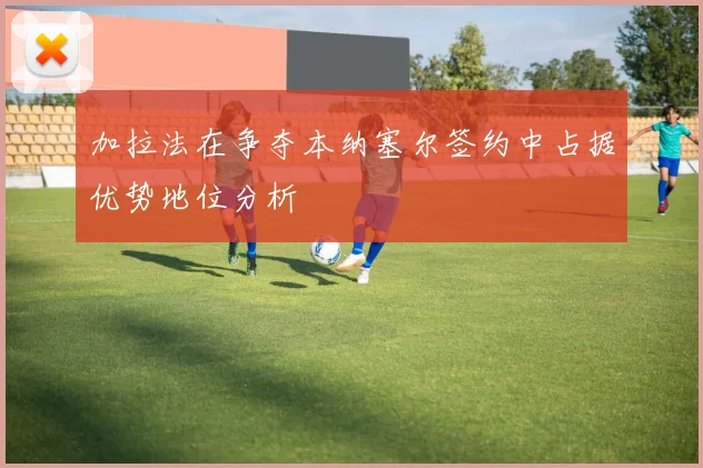 加拉法在争夺本纳塞尔签约中占据优势地位分析