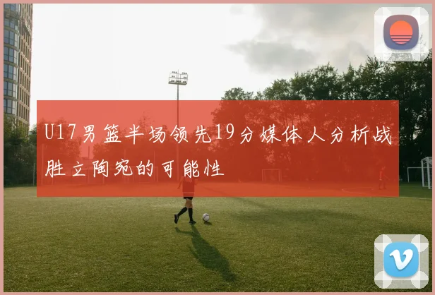 U17男篮半场领先19分媒体人分析战胜立陶宛的可能性