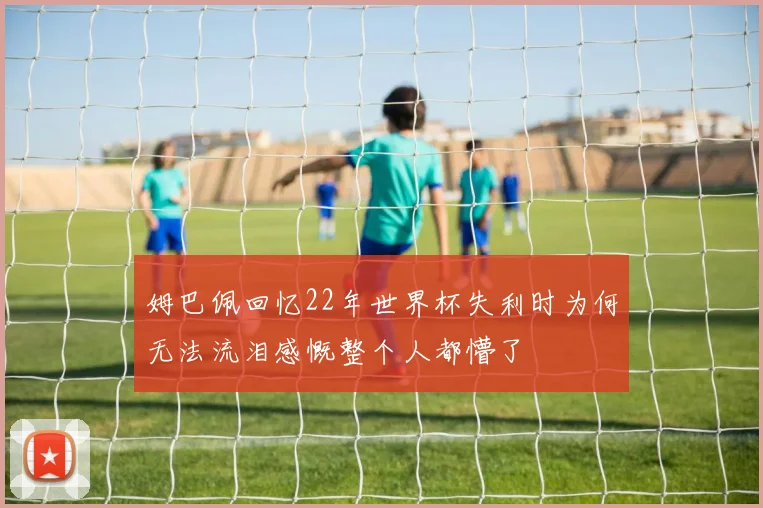 姆巴佩回忆22年世界杯失利时为何无法流泪感慨整个人都懵了