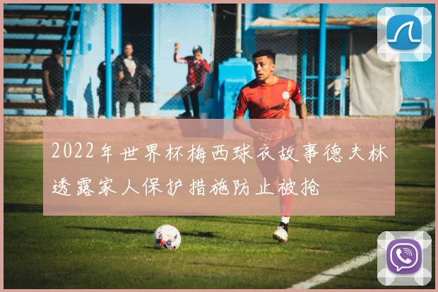 2022年世界杯梅西球衣故事德夫林透露家人保护措施防止被抢