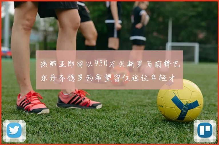 热那亚即将以950万买断罗马前锋巴尔丹齐德罗西希望留住这位年轻才俊