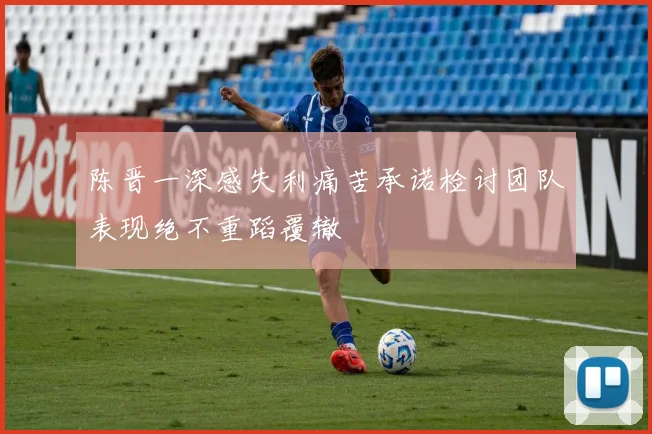 陈晋一深感失利痛苦承诺检讨团队表现绝不重蹈覆辙