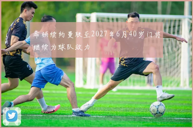 希顿续约曼联至2027年6月40岁门将继续为球队效力