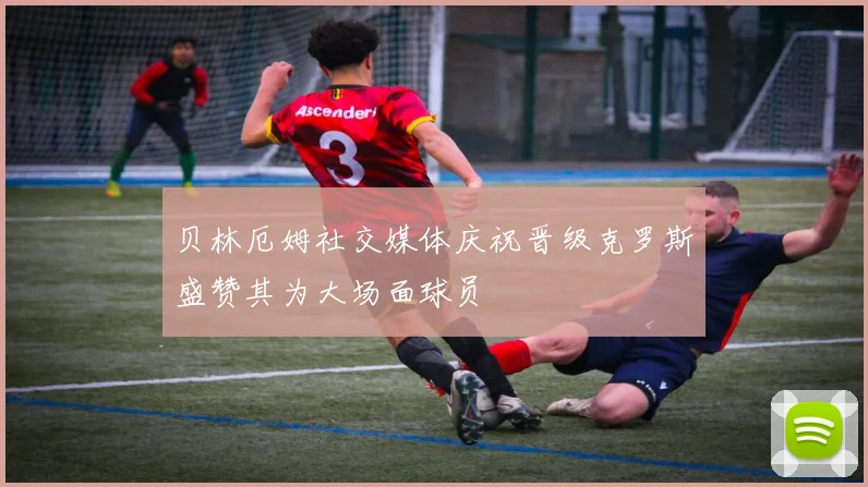 贝林厄姆社交媒体庆祝晋级克罗斯盛赞其为大场面球员