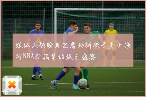 媒体人热盼库里詹姆斯联手勇士期待NBA新篇章的娱乐盛宴