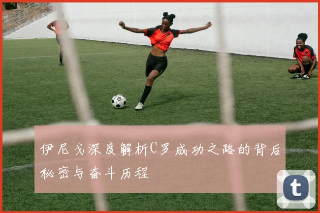 伊尼戈深度解析C罗成功之路的背后秘密与奋斗历程