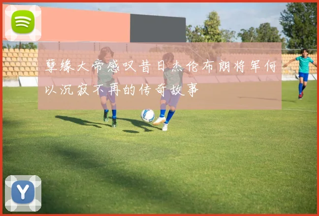 孽缘大帝感叹昔日杰伦布朗将军何以沉寂不再的传奇故事