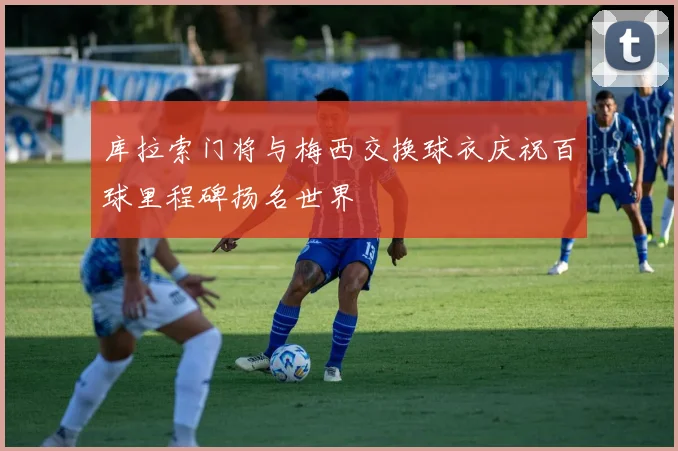 库拉索门将与梅西交换球衣庆祝百球里程碑扬名世界