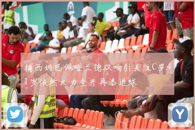 梅西姆巴佩哈兰德双响引关注C罗41岁依然火力全开再添进球