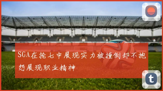 SGA在抢七中展现实力被撞倒却不抱怨展现职业精神