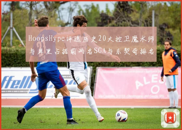 HoopsHype评选历史20大控卫魔术师与库里占据前两名SGA与东契奇排名引热议