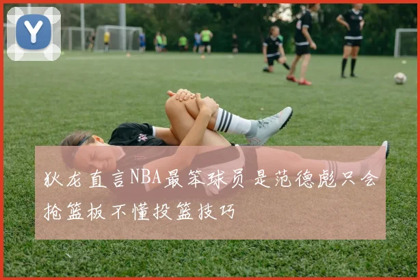 狄龙直言NBA最笨球员是范德彪只会抢篮板不懂投篮技巧