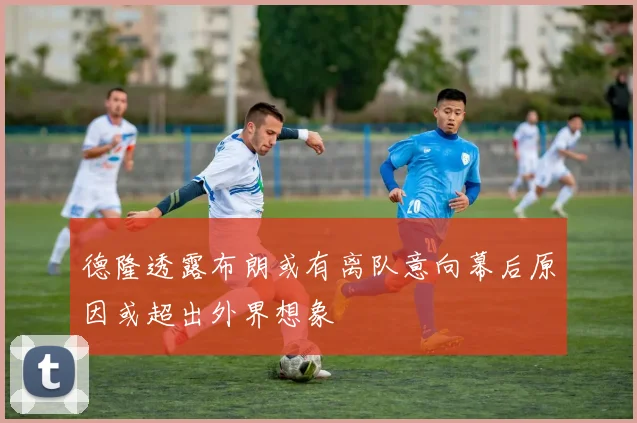 德隆透露布朗或有离队意向幕后原因或超出外界想象